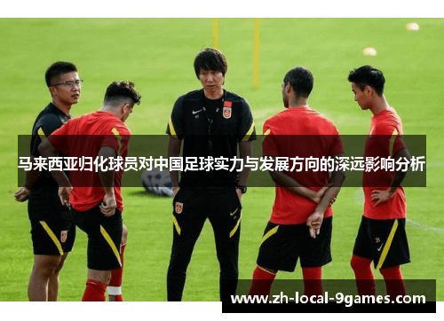 马来西亚归化球员对中国足球实力与发展方向的深远影响分析