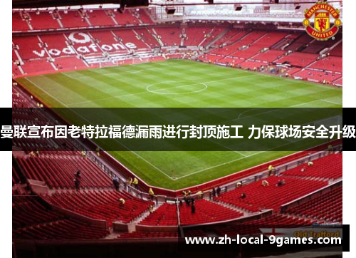 曼联宣布因老特拉福德漏雨进行封顶施工 力保球场安全升级